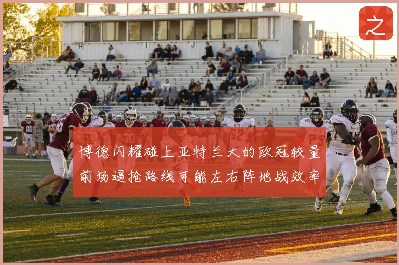 博德闪耀碰上亚特兰大的欧冠较量前场逼抢路线可能左右阵地战效率