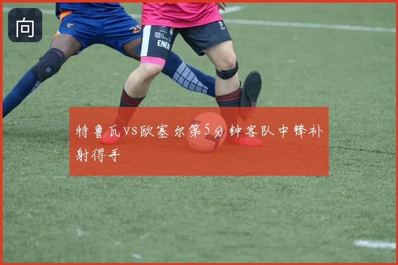 特鲁瓦vs欧塞尔第5分钟客队中锋补射得手