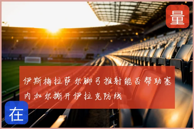 伊斯梅拉萨尔脚弓推射能否帮助塞内加尔撕开伊拉克防线